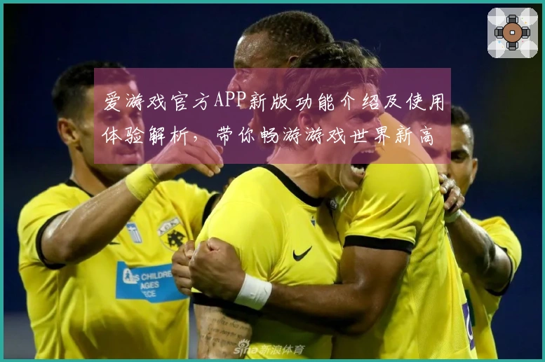 爱游戏官方APP新版功能介绍及使用体验解析，带你畅游游戏世界新高度