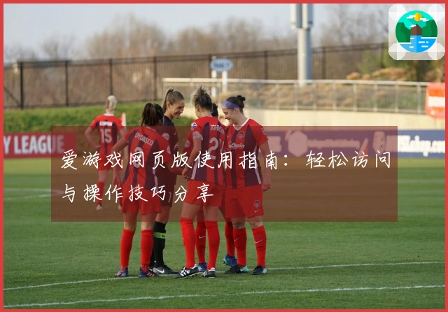 爱游戏网页版使用指南：轻松访问与操作技巧分享