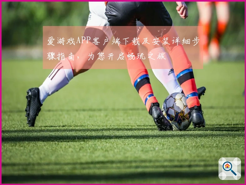 爱游戏APP客户端下载及安装详细步骤指南，为您开启畅玩之旅